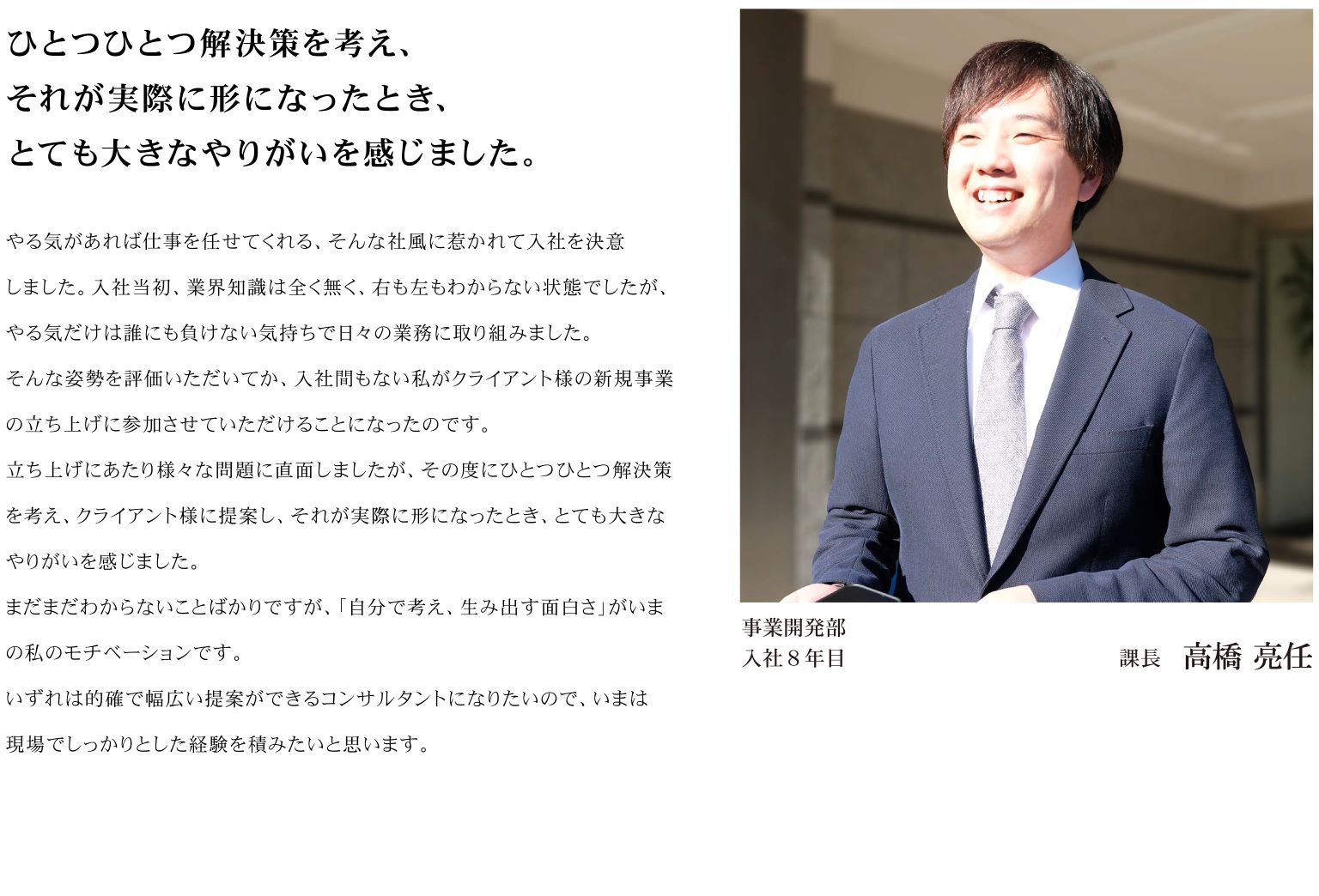 やる気があれば仕事を任せてくれる、そんな社風に惹かれて入社を決意しました。入社当初、業界知識は全く無く、右も左もわからない状態でしたが、やる気だけは誰にも負けない気持ちで日々の業務に取り組みました。 そんな姿勢を評価いただいてか、入社間もない私がクライアント様の新規事業の立ち上げに参加させていただけることになったのです。 立ち上げにあたり様々な問題に直面しましたが、その度にひとつひとつ解決策を考え、クライアント様に提案し、それが実際に形になったとき、とても大きなやりがいを感じました。 まだまだわからないことばかりですが、「自分で考え、生み出す面白さ」がいまの私のモチベーションです。 いずれは的確で幅広い提案ができるコンサルタントになりたいので、いまは現場でしっかりとした経験を積みたいと思います。