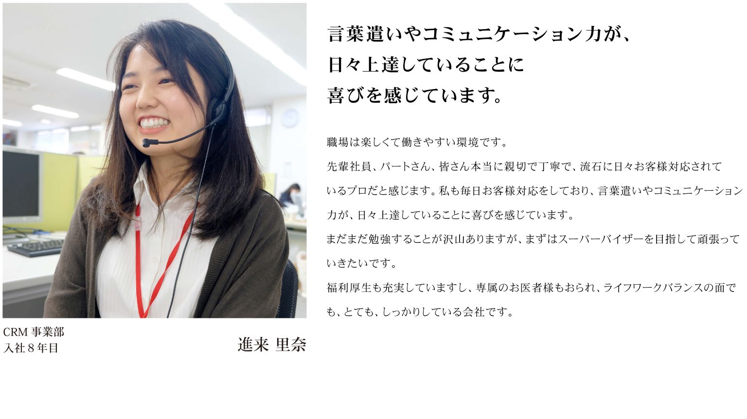 職場は楽しくて働きやすい環境です。 先輩社員、パートさん、皆さん本当に親切で丁寧で、流石に日々お客様対応されているプロだと感じます。私も毎日お客様対応をしており、言葉遣いやコミュニケーション力が、日々上達していることに喜びを感じています。 まだまだ勉強することが沢山ありますが、まずはスーパーバイザーを目指して頑張っていきたいです。 福利厚生も充実していますし、専属のお医者様もおられライフワークバランスの面でも、とても、しっかりしている会社です。